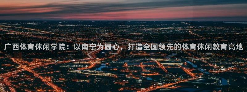 J9官网下载官方客服电话：广西体育休闲学院：以南宁为